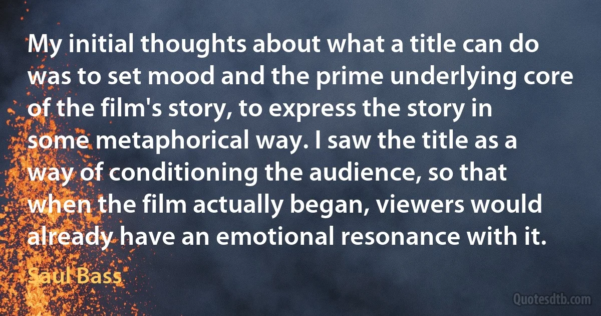 My initial thoughts about what a title can do was to set mood and the prime underlying core of the film's story, to express the story in some metaphorical way. I saw the title as a way of conditioning the audience, so that when the film actually began, viewers would already have an emotional resonance with it. (Saul Bass)