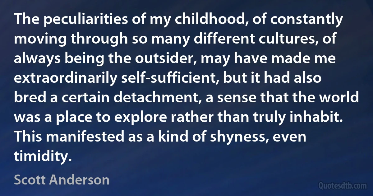 The peculiarities of my childhood, of constantly moving through so many different cultures, of always being the outsider, may have made me extraordinarily self-sufficient, but it had also bred a certain detachment, a sense that the world was a place to explore rather than truly inhabit. This manifested as a kind of shyness, even timidity. (Scott Anderson)