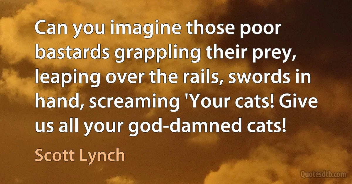 Can you imagine those poor bastards grappling their prey, leaping over the rails, swords in hand, screaming 'Your cats! Give us all your god-damned cats! (Scott Lynch)