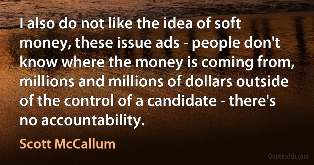 I also do not like the idea of soft money, these issue ads - people don't know where the money is coming from, millions and millions of dollars outside of the control of a candidate - there's no accountability. (Scott McCallum)