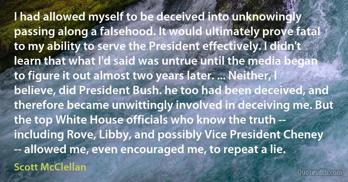 I had allowed myself to be deceived into unknowingly passing along a falsehood. It would ultimately prove fatal to my ability to serve the President effectively. I didn't learn that what I'd said was untrue until the media began to figure it out almost two years later. ... Neither, I believe, did President Bush. he too had been deceived, and therefore became unwittingly involved in deceiving me. But the top White House officials who know the truth -- including Rove, Libby, and possibly Vice President Cheney -- allowed me, even encouraged me, to repeat a lie. (Scott McClellan)