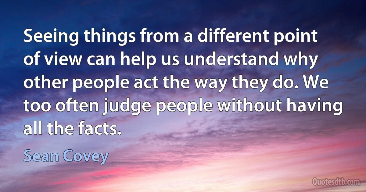 Seeing things from a different point of view can help us understand why other people act the way they do. We too often judge people without having all the facts. (Sean Covey)