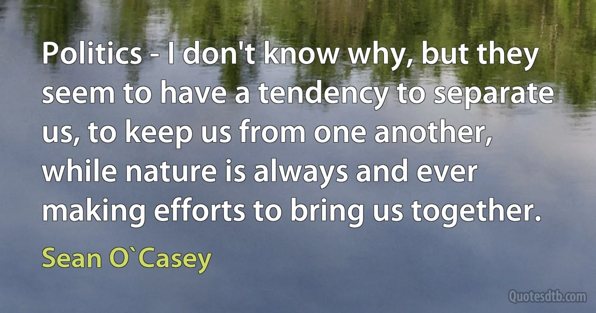 Politics - I don't know why, but they seem to have a tendency to separate us, to keep us from one another, while nature is always and ever making efforts to bring us together. (Sean O`Casey)