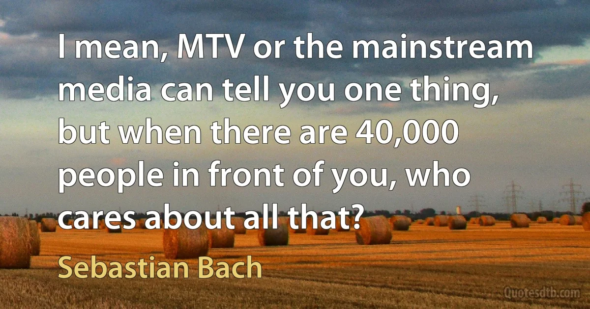 I mean, MTV or the mainstream media can tell you one thing, but when there are 40,000 people in front of you, who cares about all that? (Sebastian Bach)