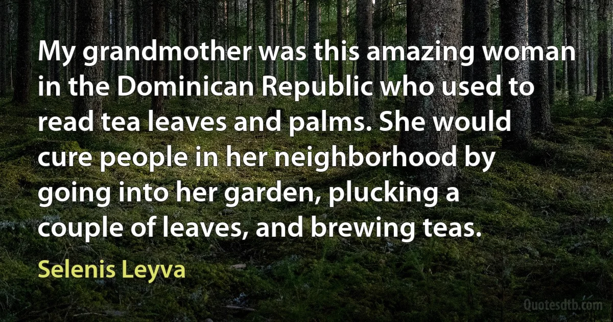 My grandmother was this amazing woman in the Dominican Republic who used to read tea leaves and palms. She would cure people in her neighborhood by going into her garden, plucking a couple of leaves, and brewing teas. (Selenis Leyva)