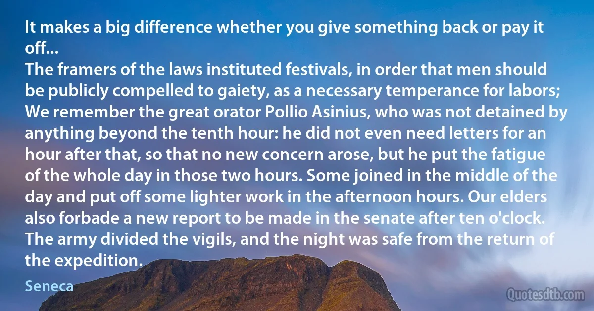 It makes a big difference whether you give something back or pay it off...
The framers of the laws instituted festivals, in order that men should be publicly compelled to gaiety, as a necessary temperance for labors; We remember the great orator Pollio Asinius, who was not detained by anything beyond the tenth hour: he did not even need letters for an hour after that, so that no new concern arose, but he put the fatigue of the whole day in those two hours. Some joined in the middle of the day and put off some lighter work in the afternoon hours. Our elders also forbade a new report to be made in the senate after ten o'clock. The army divided the vigils, and the night was safe from the return of the expedition. (Seneca)