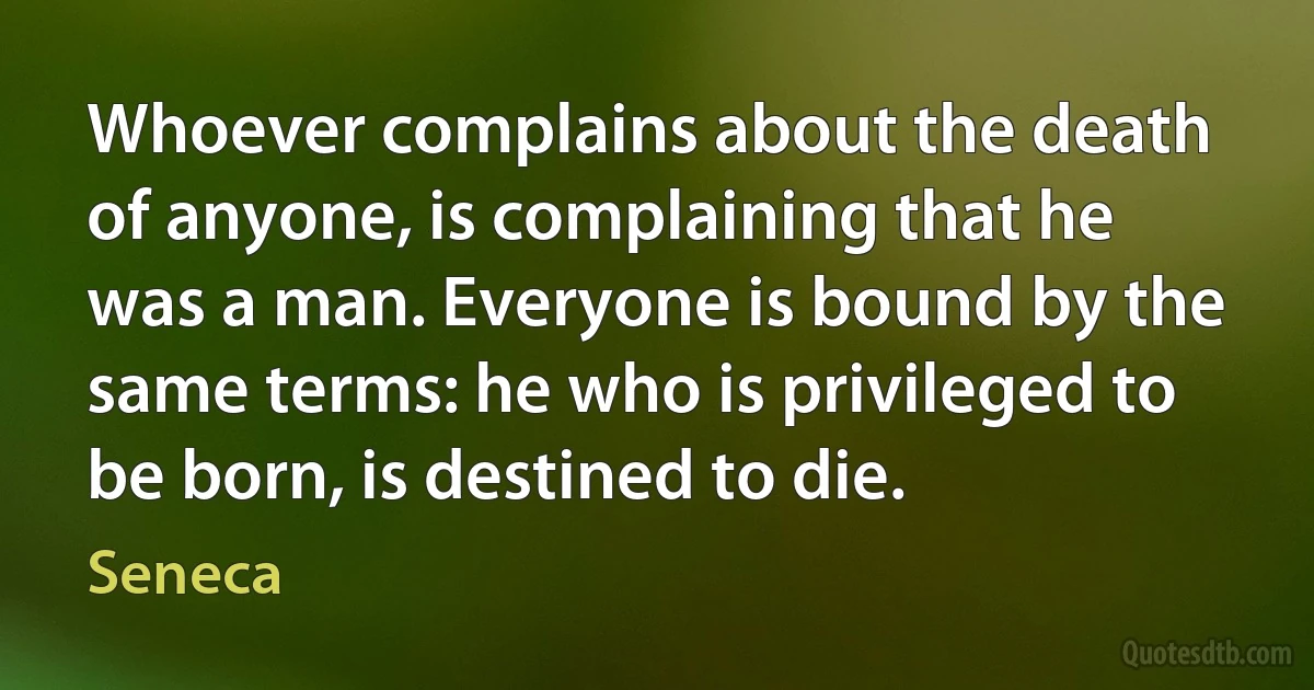 Whoever complains about the death of anyone, is complaining that he was a man. Everyone is bound by the same terms: he who is privileged to be born, is destined to die. (Seneca)