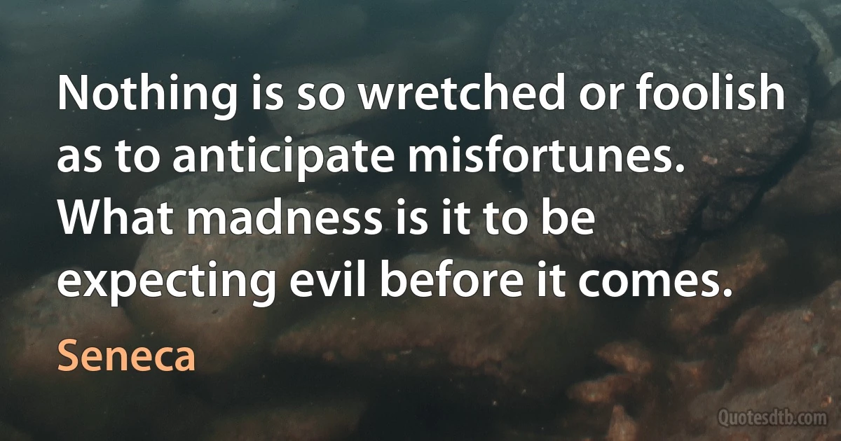 Nothing is so wretched or foolish as to anticipate misfortunes. What madness is it to be expecting evil before it comes. (Seneca)