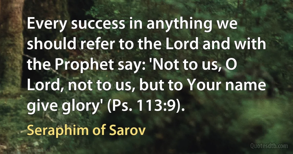 Every success in anything we should refer to the Lord and with the Prophet say: 'Not to us, O Lord, not to us, but to Your name give glory' (Ps. 113:9). (Seraphim of Sarov)