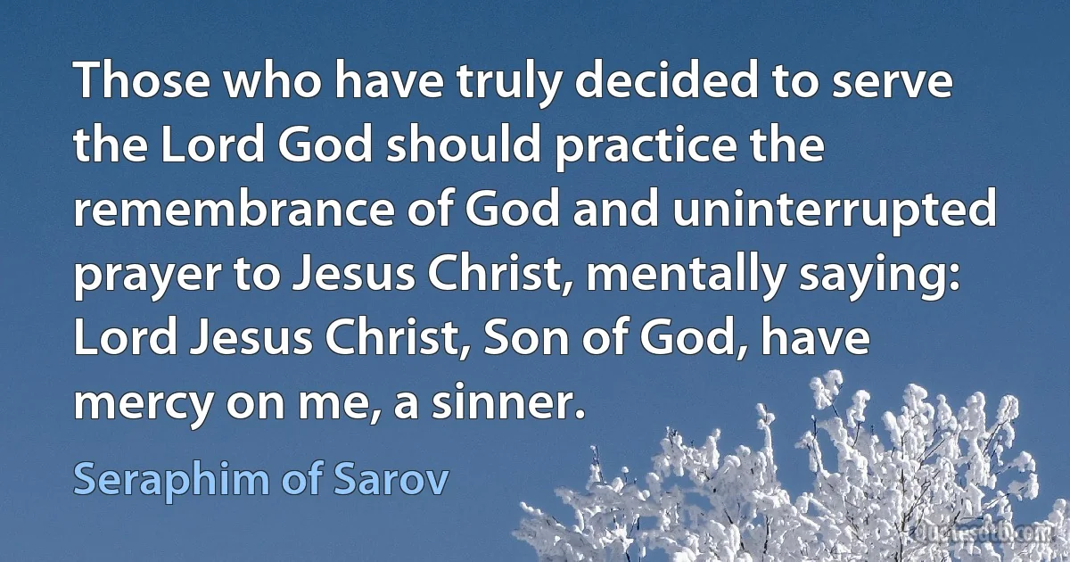 Those who have truly decided to serve the Lord God should practice the remembrance of God and uninterrupted prayer to Jesus Christ, mentally saying: Lord Jesus Christ, Son of God, have mercy on me, a sinner. (Seraphim of Sarov)