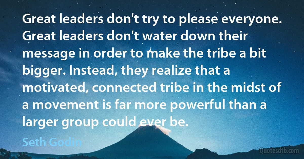 Great leaders don't try to please everyone. Great leaders don't water down their message in order to make the tribe a bit bigger. Instead, they realize that a motivated, connected tribe in the midst of a movement is far more powerful than a larger group could ever be. (Seth Godin)