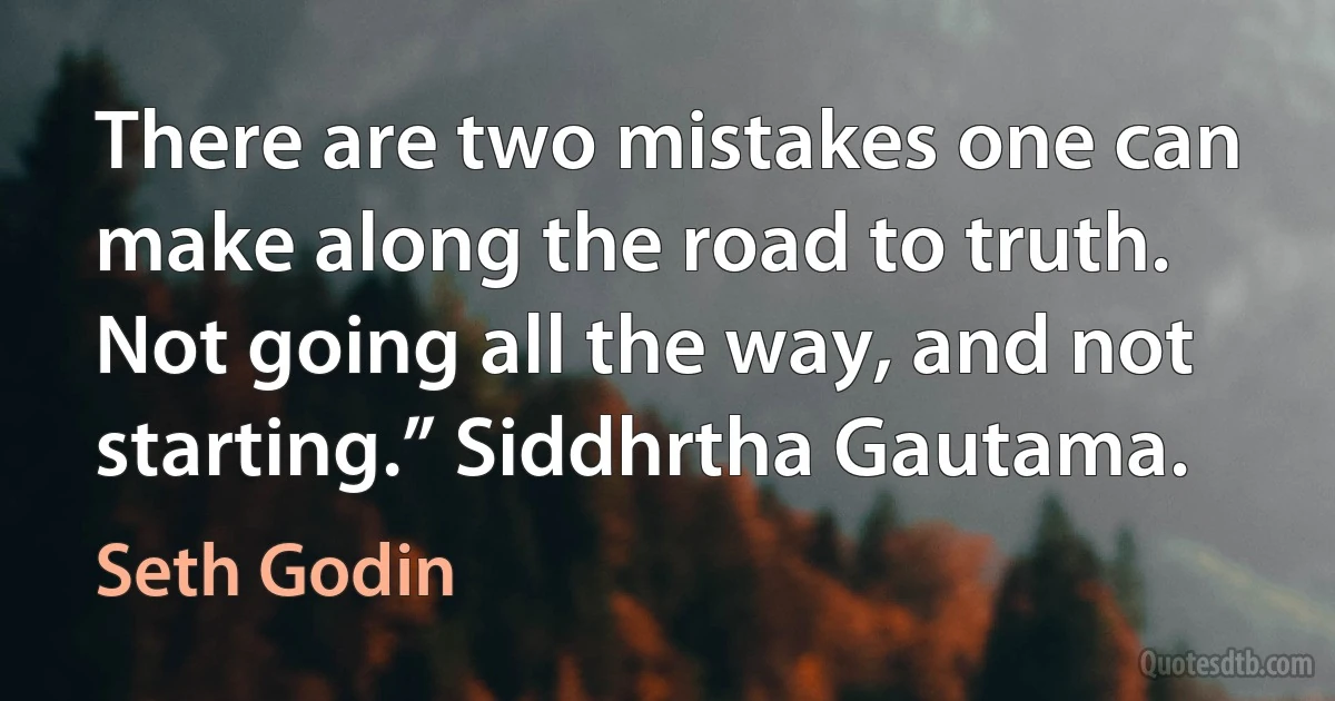 There are two mistakes one can make along the road to truth. Not going all the way, and not starting.” Siddhrtha Gautama. (Seth Godin)