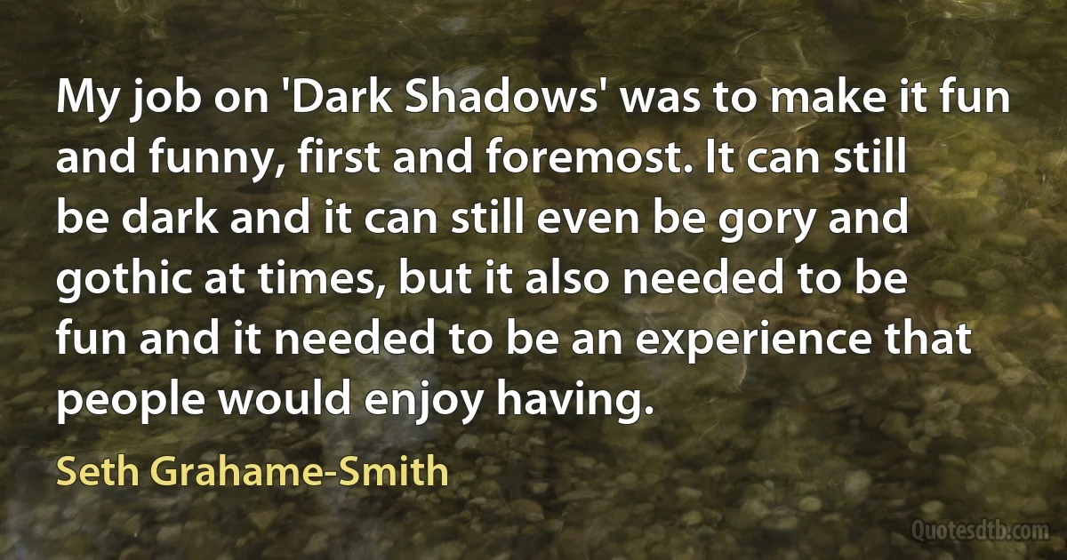 My job on 'Dark Shadows' was to make it fun and funny, first and foremost. It can still be dark and it can still even be gory and gothic at times, but it also needed to be fun and it needed to be an experience that people would enjoy having. (Seth Grahame-Smith)