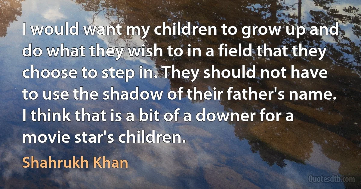 I would want my children to grow up and do what they wish to in a field that they choose to step in. They should not have to use the shadow of their father's name. I think that is a bit of a downer for a movie star's children. (Shahrukh Khan)