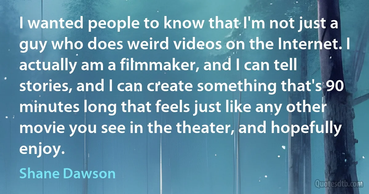 I wanted people to know that I'm not just a guy who does weird videos on the Internet. I actually am a filmmaker, and I can tell stories, and I can create something that's 90 minutes long that feels just like any other movie you see in the theater, and hopefully enjoy. (Shane Dawson)