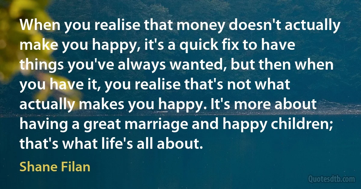 When you realise that money doesn't actually make you happy, it's a quick fix to have things you've always wanted, but then when you have it, you realise that's not what actually makes you happy. It's more about having a great marriage and happy children; that's what life's all about. (Shane Filan)