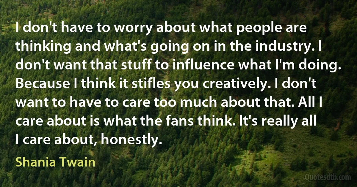 I don't have to worry about what people are thinking and what's going on in the industry. I don't want that stuff to influence what I'm doing. Because I think it stifles you creatively. I don't want to have to care too much about that. All I care about is what the fans think. It's really all I care about, honestly. (Shania Twain)