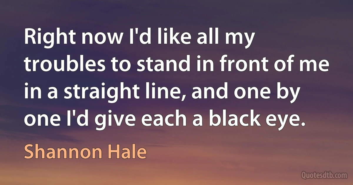 Right now I'd like all my troubles to stand in front of me in a straight line, and one by one I'd give each a black eye. (Shannon Hale)