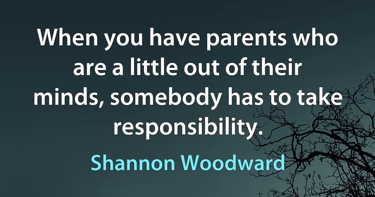 When you have parents who are a little out of their minds, somebody has to take responsibility. (Shannon Woodward)