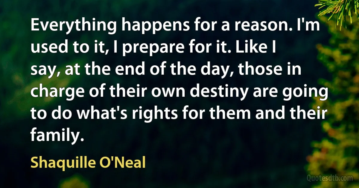 Everything happens for a reason. I'm used to it, I prepare for it. Like I say, at the end of the day, those in charge of their own destiny are going to do what's rights for them and their family. (Shaquille O'Neal)