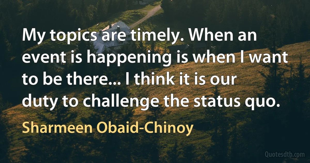 My topics are timely. When an event is happening is when I want to be there... I think it is our duty to challenge the status quo. (Sharmeen Obaid-Chinoy)