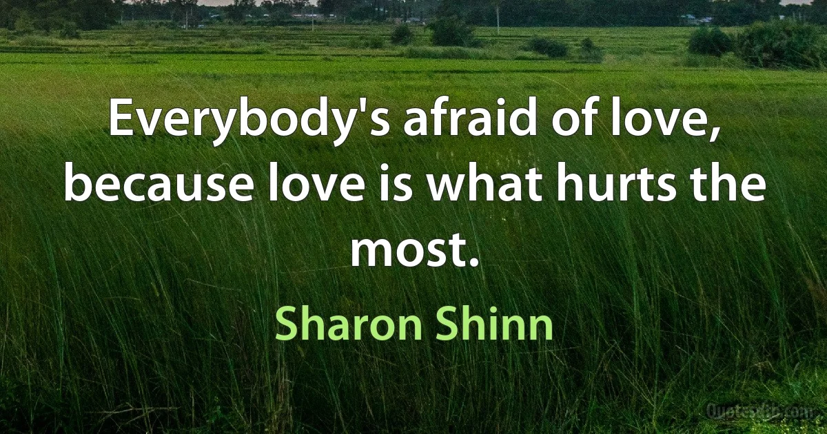 Everybody's afraid of love, because love is what hurts the most. (Sharon Shinn)