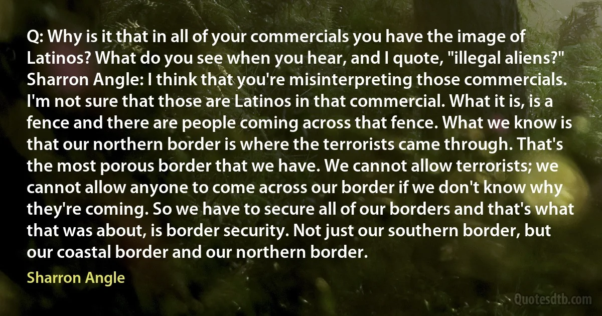 Q: Why is it that in all of your commercials you have the image of Latinos? What do you see when you hear, and I quote, "illegal aliens?"
Sharron Angle: I think that you're misinterpreting those commercials. I'm not sure that those are Latinos in that commercial. What it is, is a fence and there are people coming across that fence. What we know is that our northern border is where the terrorists came through. That's the most porous border that we have. We cannot allow terrorists; we cannot allow anyone to come across our border if we don't know why they're coming. So we have to secure all of our borders and that's what that was about, is border security. Not just our southern border, but our coastal border and our northern border. (Sharron Angle)