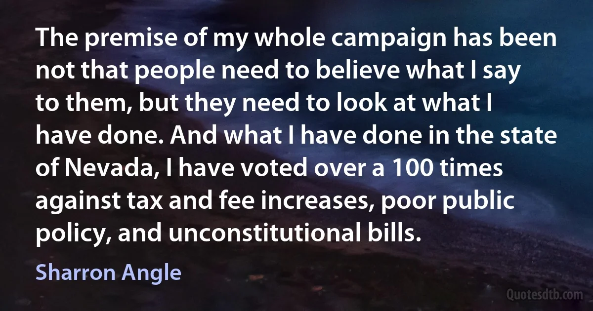 The premise of my whole campaign has been not that people need to believe what I say to them, but they need to look at what I have done. And what I have done in the state of Nevada, I have voted over a 100 times against tax and fee increases, poor public policy, and unconstitutional bills. (Sharron Angle)