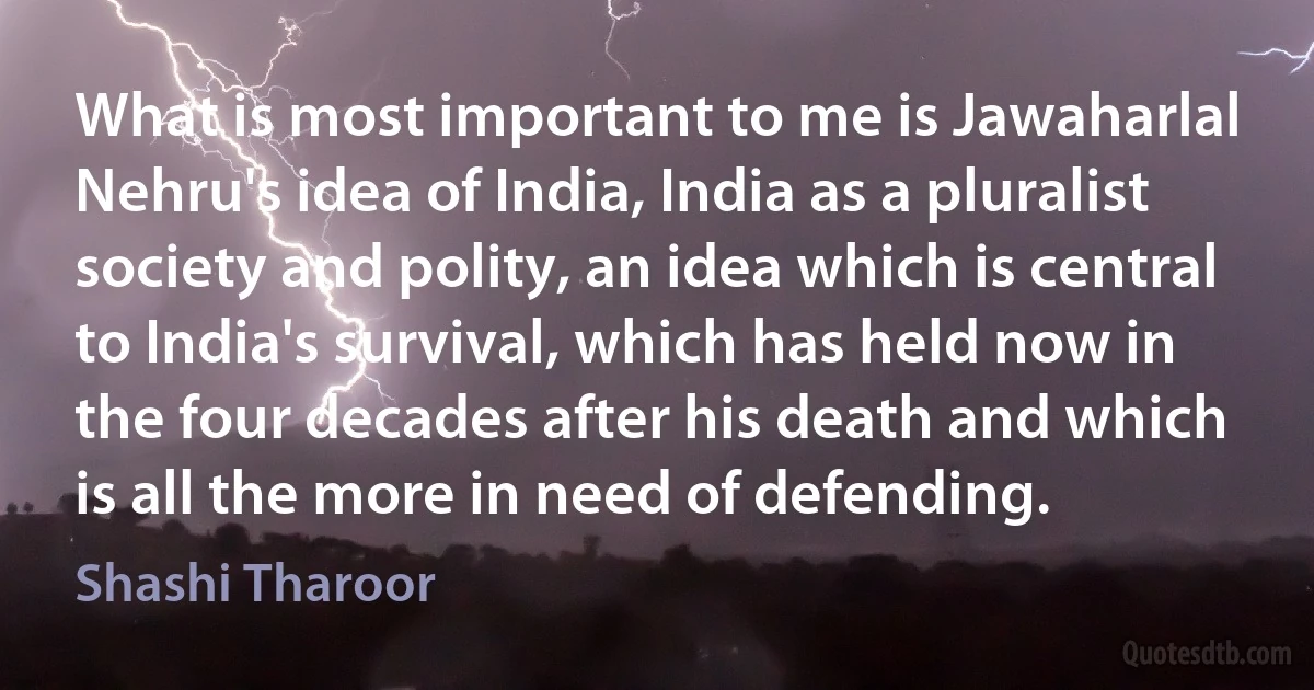 What is most important to me is Jawaharlal Nehru's idea of India, India as a pluralist society and polity, an idea which is central to India's survival, which has held now in the four decades after his death and which is all the more in need of defending. (Shashi Tharoor)