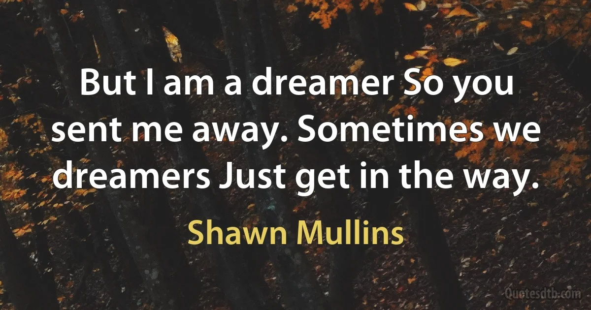 But I am a dreamer So you sent me away. Sometimes we dreamers Just get in the way. (Shawn Mullins)