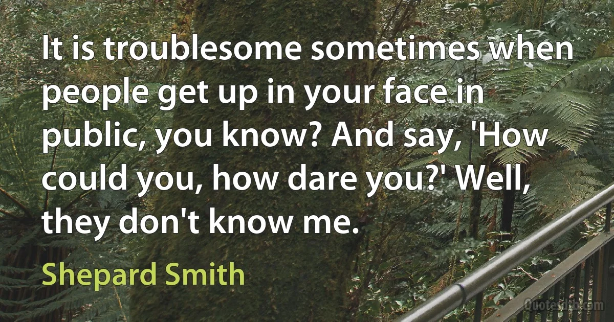 It is troublesome sometimes when people get up in your face in public, you know? And say, 'How could you, how dare you?' Well, they don't know me. (Shepard Smith)