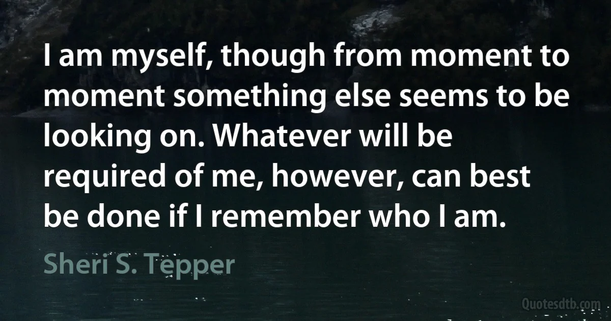 I am myself, though from moment to moment something else seems to be looking on. Whatever will be required of me, however, can best be done if I remember who I am. (Sheri S. Tepper)