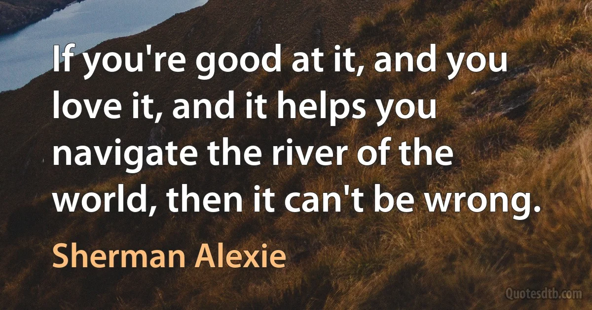 If you're good at it, and you love it, and it helps you navigate the river of the world, then it can't be wrong. (Sherman Alexie)