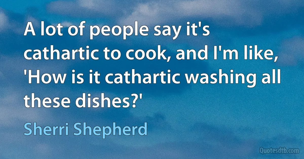 A lot of people say it's cathartic to cook, and I'm like, 'How is it cathartic washing all these dishes?' (Sherri Shepherd)