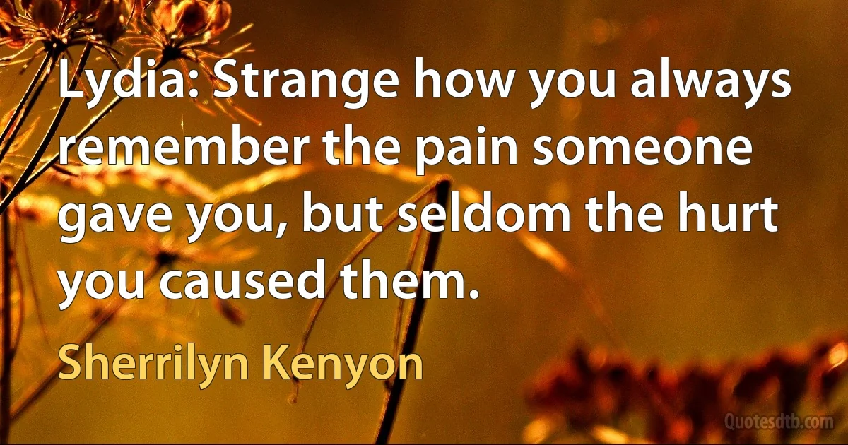 Lydia: Strange how you always remember the pain someone gave you, but seldom the hurt you caused them. (Sherrilyn Kenyon)