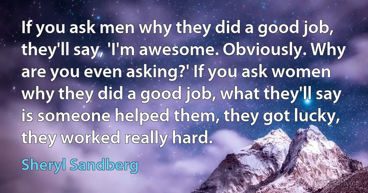 If you ask men why they did a good job, they'll say, 'I'm awesome. Obviously. Why are you even asking?' If you ask women why they did a good job, what they'll say is someone helped them, they got lucky, they worked really hard. (Sheryl Sandberg)