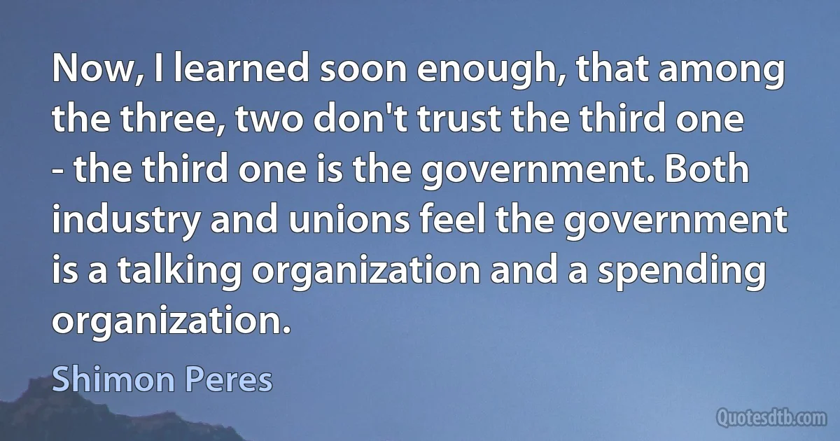 Now, I learned soon enough, that among the three, two don't trust the third one - the third one is the government. Both industry and unions feel the government is a talking organization and a spending organization. (Shimon Peres)