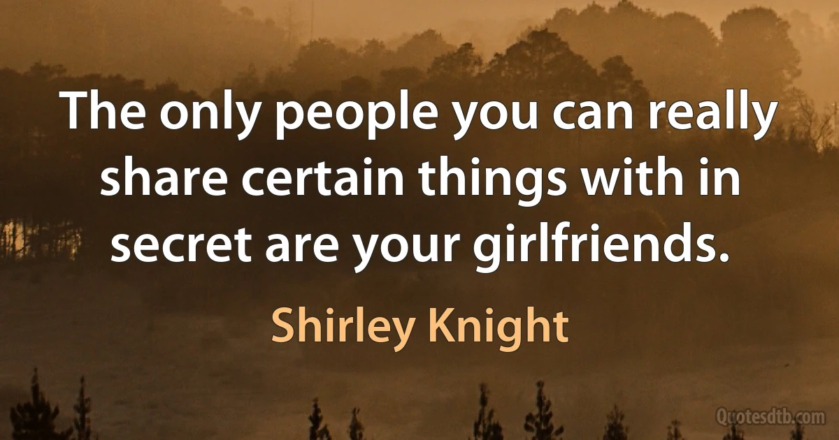 The only people you can really share certain things with in secret are your girlfriends. (Shirley Knight)