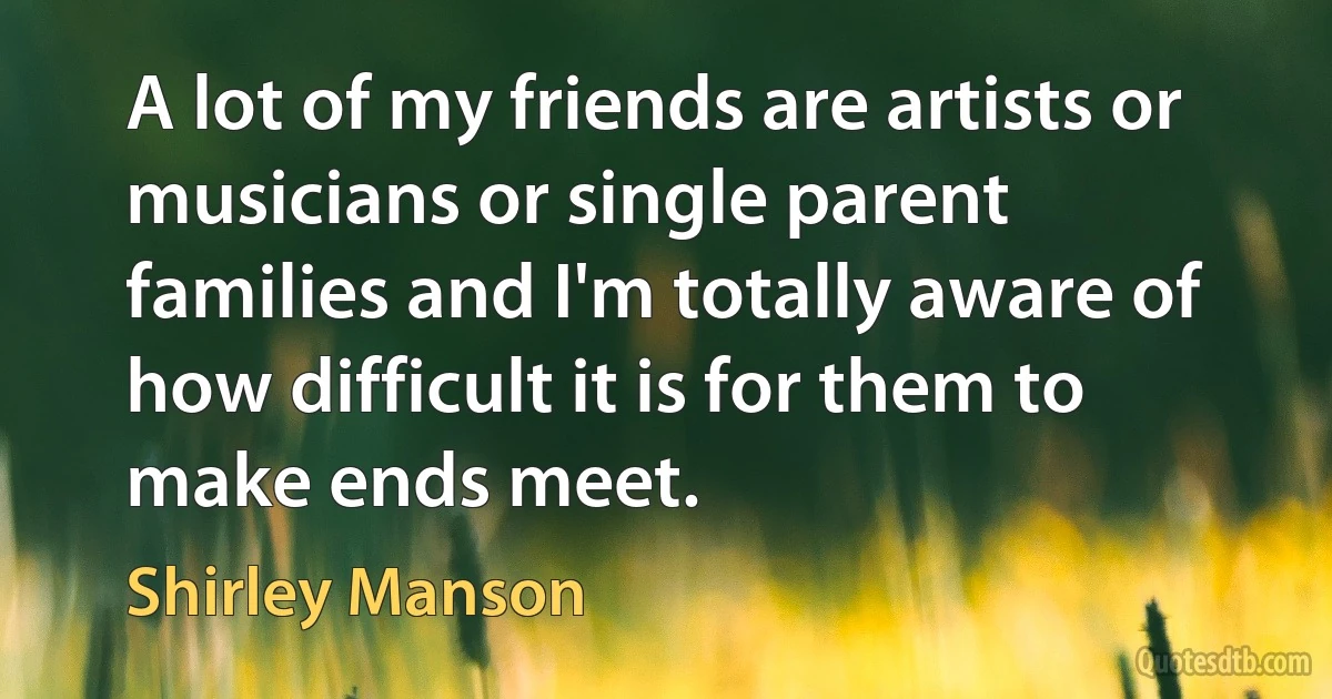 A lot of my friends are artists or musicians or single parent families and I'm totally aware of how difficult it is for them to make ends meet. (Shirley Manson)