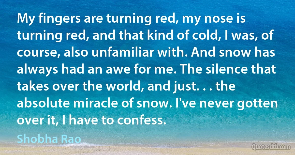 My fingers are turning red, my nose is turning red, and that kind of cold, I was, of course, also unfamiliar with. And snow has always had an awe for me. The silence that takes over the world, and just. . . the absolute miracle of snow. I've never gotten over it, I have to confess. (Shobha Rao)