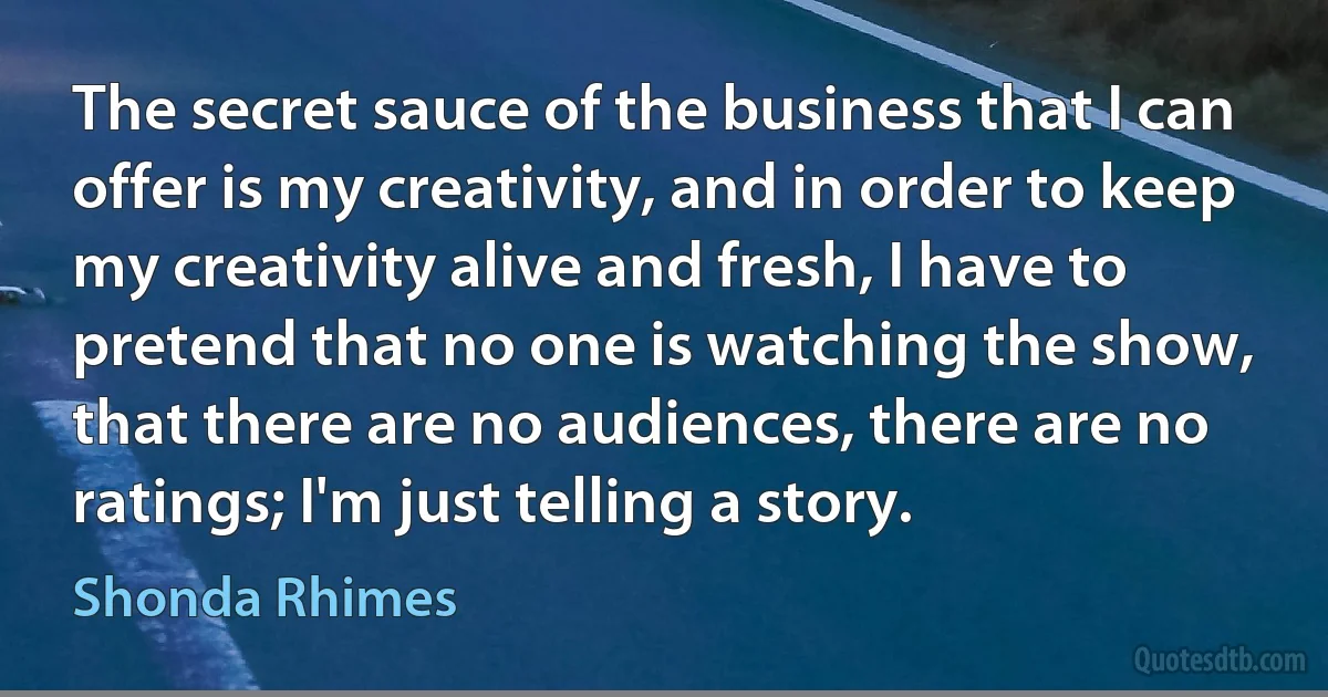 The secret sauce of the business that I can offer is my creativity, and in order to keep my creativity alive and fresh, I have to pretend that no one is watching the show, that there are no audiences, there are no ratings; I'm just telling a story. (Shonda Rhimes)