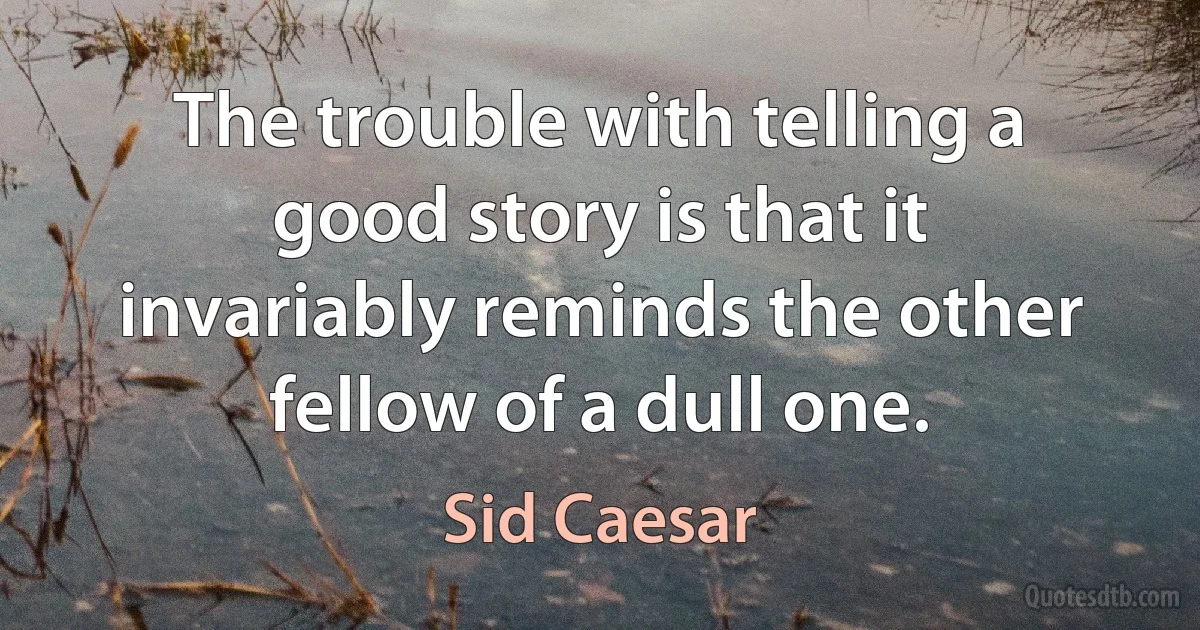 The trouble with telling a good story is that it invariably reminds the other fellow of a dull one. (Sid Caesar)