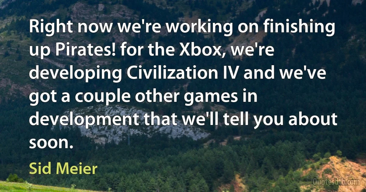 Right now we're working on finishing up Pirates! for the Xbox, we're developing Civilization IV and we've got a couple other games in development that we'll tell you about soon. (Sid Meier)