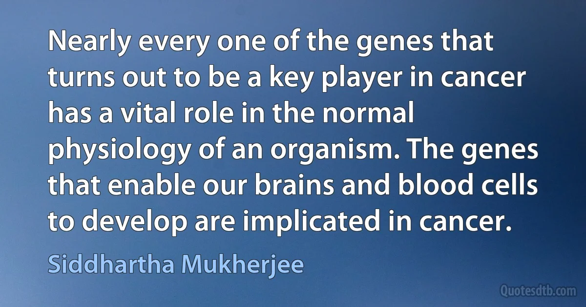 Nearly every one of the genes that turns out to be a key player in cancer has a vital role in the normal physiology of an organism. The genes that enable our brains and blood cells to develop are implicated in cancer. (Siddhartha Mukherjee)