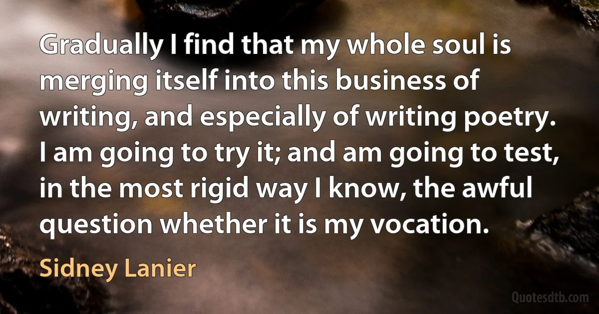 Gradually I find that my whole soul is merging itself into this business of writing, and especially of writing poetry. I am going to try it; and am going to test, in the most rigid way I know, the awful question whether it is my vocation. (Sidney Lanier)