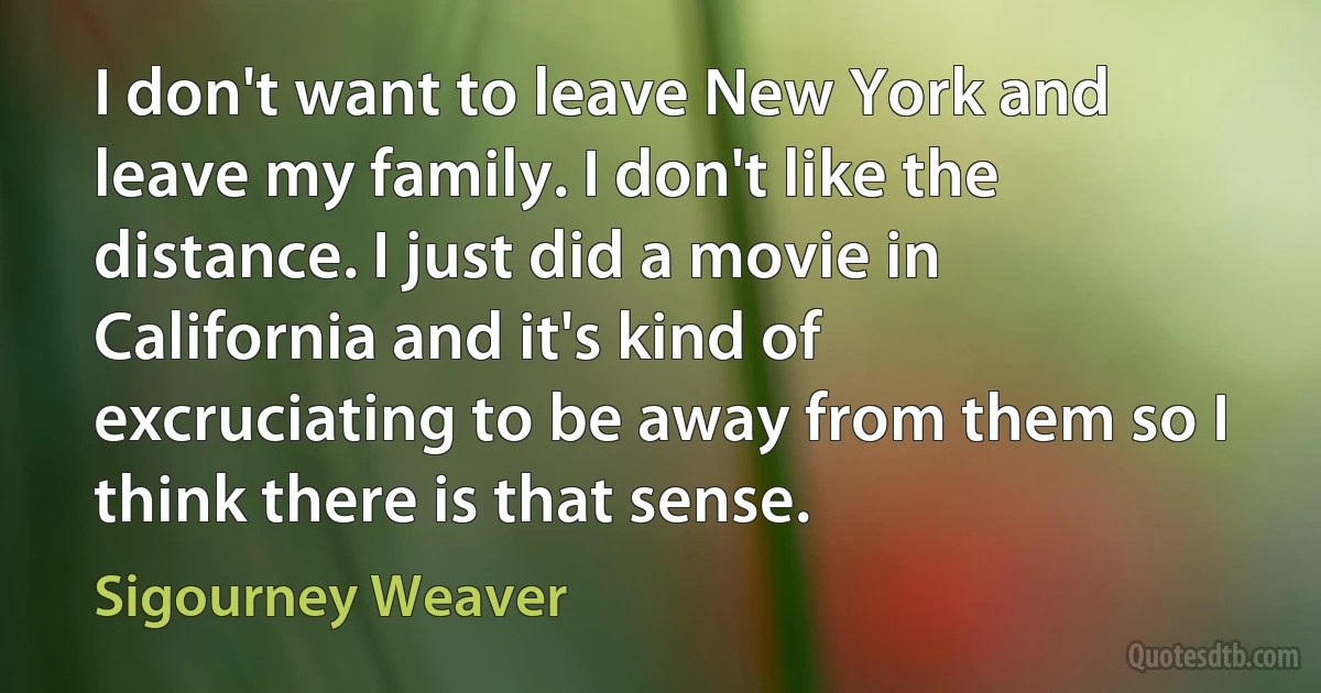 I don't want to leave New York and leave my family. I don't like the distance. I just did a movie in California and it's kind of excruciating to be away from them so I think there is that sense. (Sigourney Weaver)