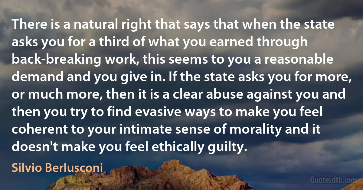 There is a natural right that says that when the state asks you for a third of what you earned through back-breaking work, this seems to you a reasonable demand and you give in. If the state asks you for more, or much more, then it is a clear abuse against you and then you try to find evasive ways to make you feel coherent to your intimate sense of morality and it doesn't make you feel ethically guilty. (Silvio Berlusconi)