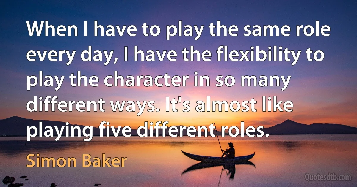 When I have to play the same role every day, I have the flexibility to play the character in so many different ways. It's almost like playing five different roles. (Simon Baker)