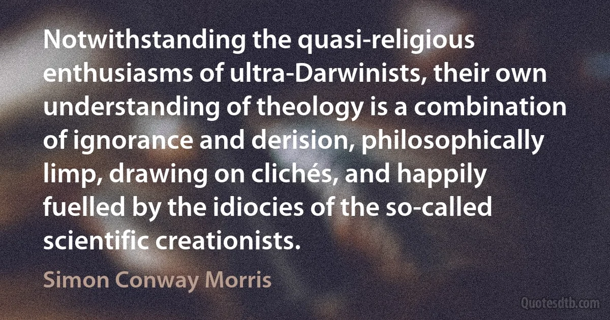 Notwithstanding the quasi-religious enthusiasms of ultra-Darwinists, their own understanding of theology is a combination of ignorance and derision, philosophically limp, drawing on clichés, and happily fuelled by the idiocies of the so-called scientific creationists. (Simon Conway Morris)