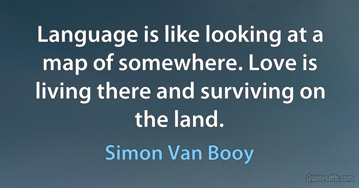 Language is like looking at a map of somewhere. Love is living there and surviving on the land. (Simon Van Booy)